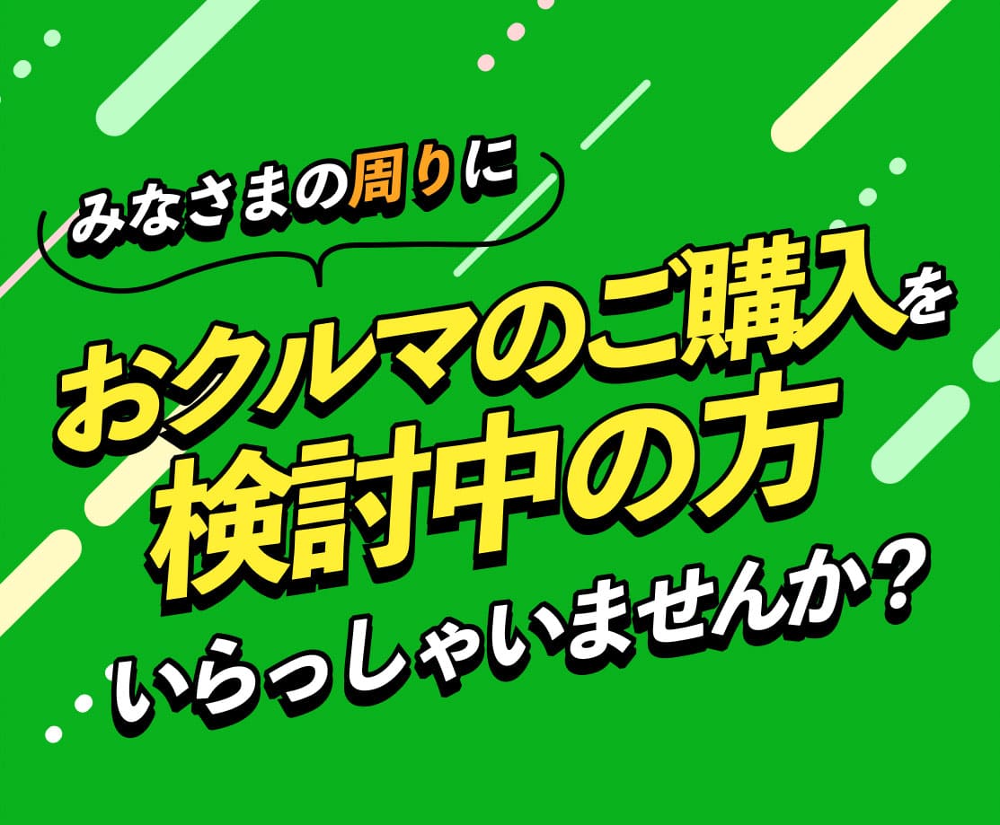 みなさまの周りにおクルマのご購入を検討中の方いらっしゃいませんか？