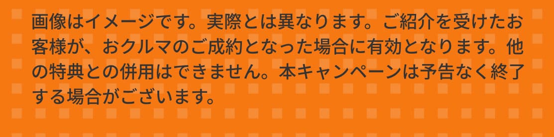 画像はイメージです。実際とは異なります。ご紹介を受けたお客様が、おクルマのご成約となった場合に有効となります。他の特典との併用はできません。本キャンペーンは予告なく終了する場合がございます。