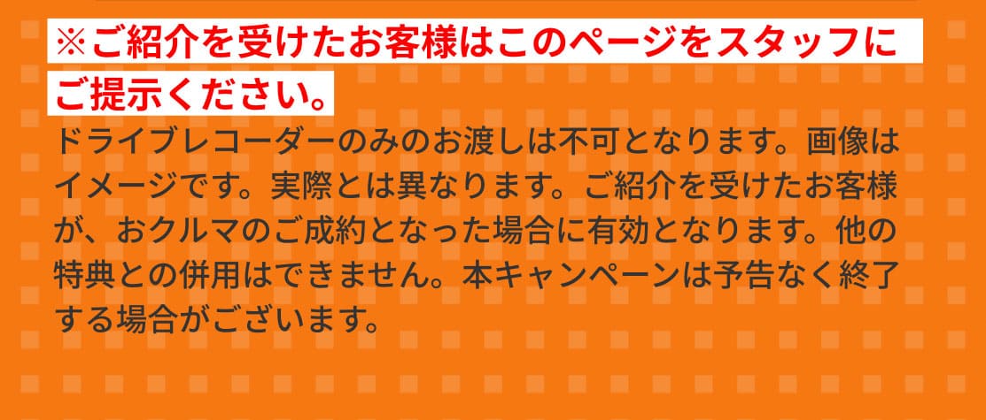 ※ご紹介を受けたお客様はこのページをスタッフにご提示ください。ドライブレコーダーのみのお渡しは不可となります。画像はイメージです。実際とは異なります。ご紹介を受けたお客様が、おクルマのご成約となった場合に有効となります。他の特典との併用はできません。本キャンペーンは予告なく終了する場合がございます。