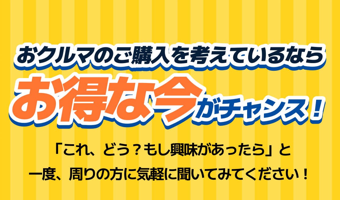 おクルマのご購入を考えているならお得な今がチャンス！「これ、どう？もし興味があったら」と一度、周りの方に気軽に聞いてみてください！