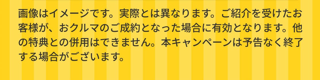 画像はイメージです。実際とは異なります。ご紹介を受けたお客様が、おクルマのご成約となった場合に有効となります。他の特典との併用はできません。本キャンペーンは予告なく終了する場合がございます。