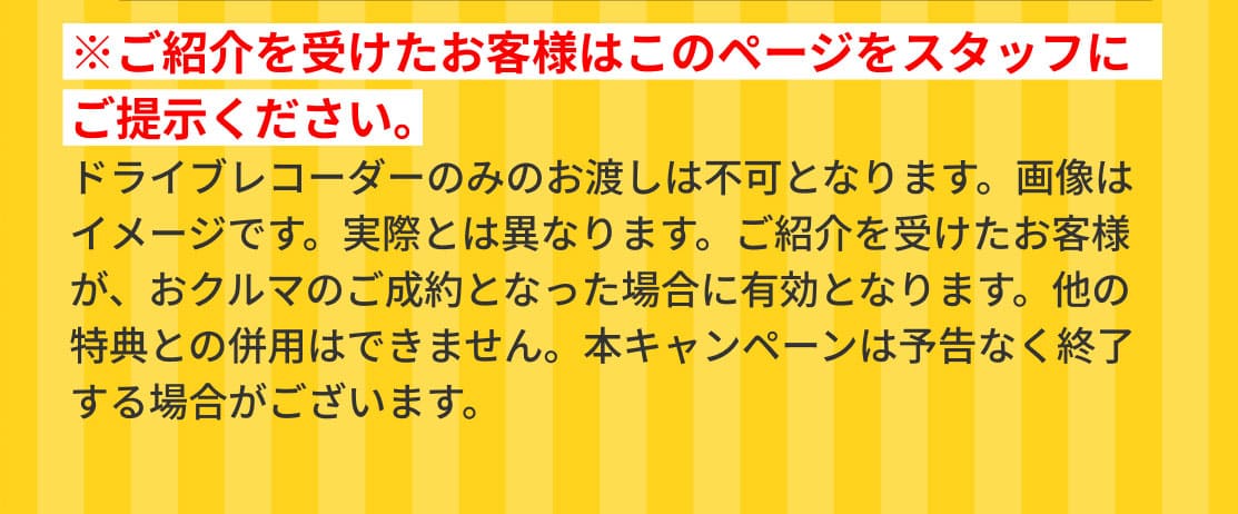 ※ご紹介を受けたお客様はこのページをスタッフにご提示ください。ドライブレコーダーのみのお渡しは不可となります。画像はイメージです。実際とは異なります。ご紹介を受けたお客様が、おクルマのご成約となった場合に有効となります。他の特典との併用はできません。本キャンペーンは予告なく終了する場合がございます。