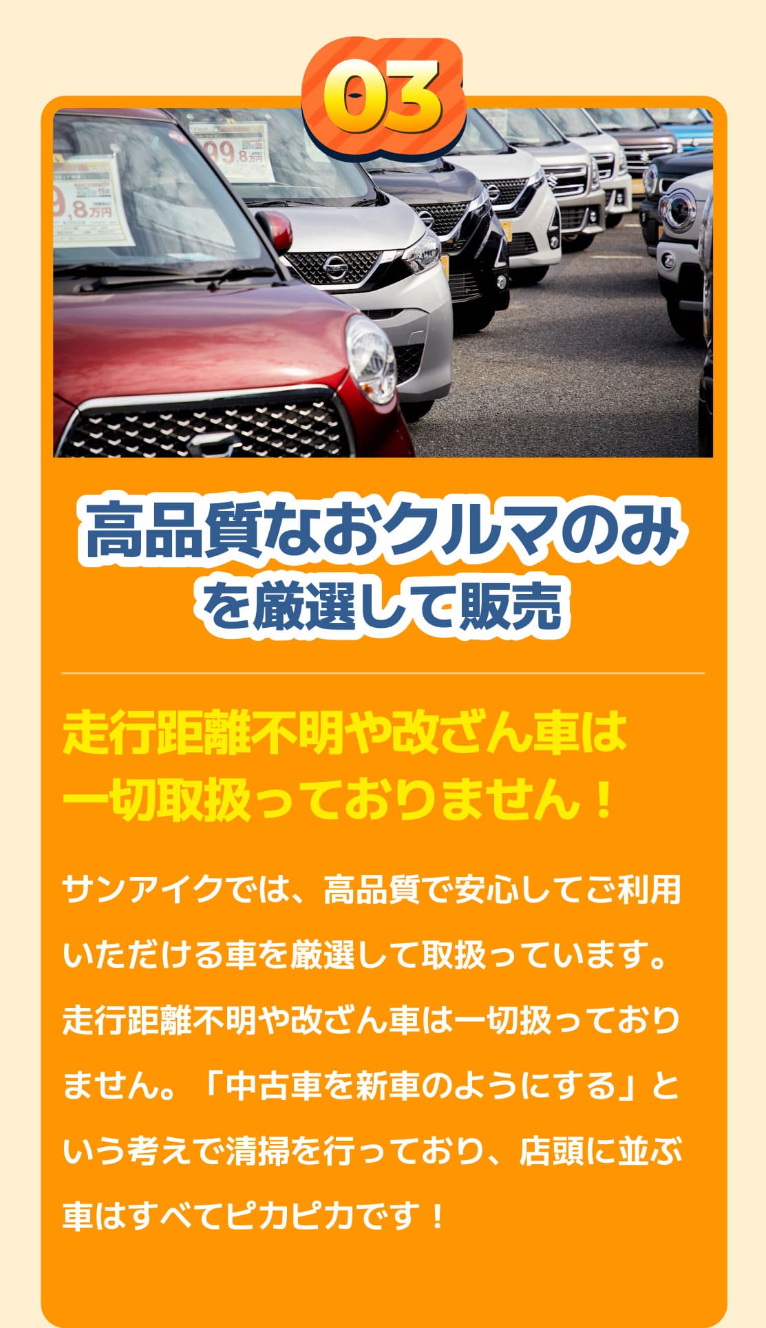 高品質なおクルマのみを厳選して販売　走行距離不明や改ざん車は一切取扱っておりません！　サンアイクでは、高品質で安心してご利用いただける車を厳選して取扱っています。走行距離不明や改ざん車は一切扱っておりません。「中古車を新車のようにする」という考えで清掃を行っており、店頭に並ぶ車はすべてピカピカです！