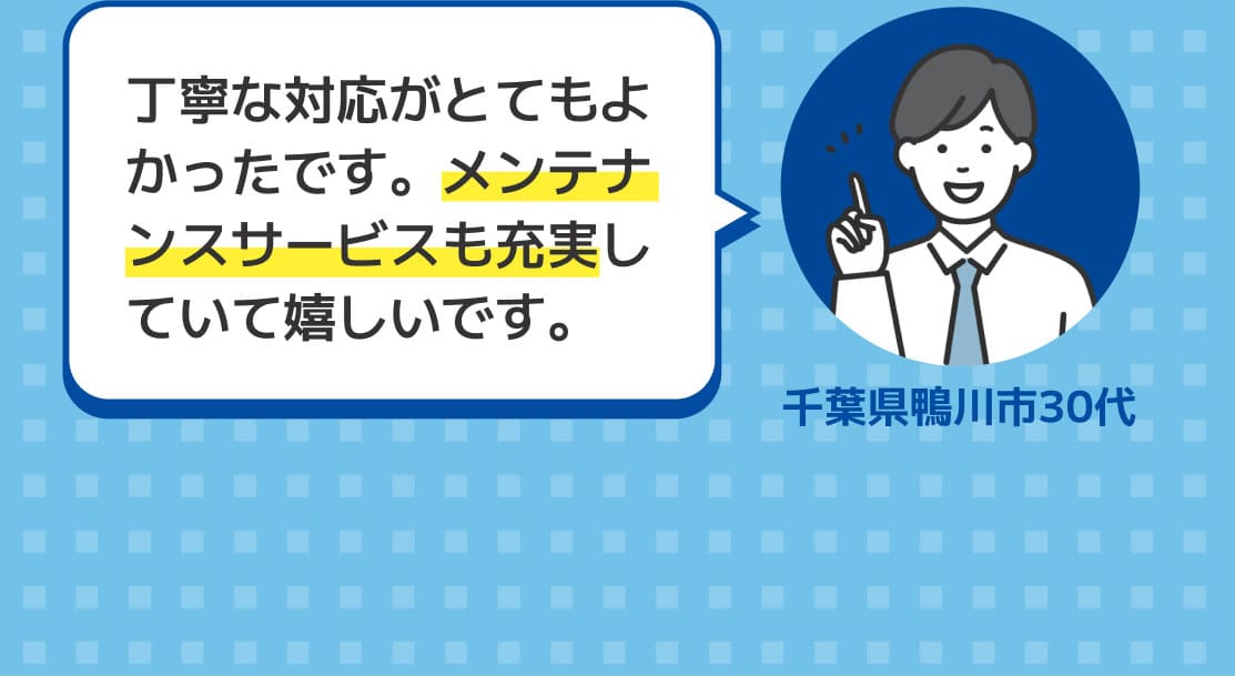 丁寧な対応がとてもよかったです。メンテナンスサービスも充実していて嬉しいです。